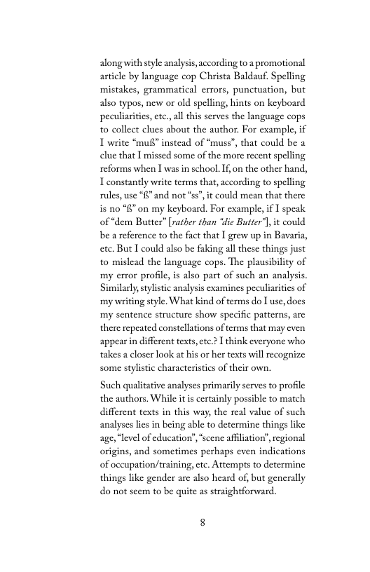 alongwith style analysis, according to a promotional article by language cop Christa Baldauf. Spelling ‘mistakes, grammatical crrors, punctuation, but also typos, new or old spelling, hints on keyboard peculiaritics, ctc., all this serves the language cops to collect clues about the author. For example, if 1 write “muf” instead of * clue that I missed some of the more recent spelling reforms when I was in school.1f,on the other hand, I constantly write terms that, according to spelling rules, use “R”and not ss” it could mean that there  ss”, that could be a  s no “8” on my keyboard. For example, if I speak of “dem Butter” [rather than “die Butter’) it could be a reference to the fact that | grew up in Bavaria, ete. But I could also be faking all these things just to mislead the language cops. The plausibility of my error profile is also part of such an analysis Similarly stylstic analysis examines peculiariies of ‘mywriting style. What kind of terms do I use, docs ‘my sentence structure show specific patterns, arc there repeated constellations of terms that may cven appear in different texts,cte.2 I think everyone who takes a closer look at his or her texts will recognize some stylistic characteristics of their own.  Such qualitative analyses primarily serves to profile the authors. While it is certainly possible to match different texts in this way, the real value of such analyses lies in being able to determine things like age,“level of cducation’’,“scene affilation”, regional origins, and sometimes perhaps even indications of oceupation/training, ctc. Attempts to determine things like gender arc also heard of, but generally do not secm to be quite as straightforward. 